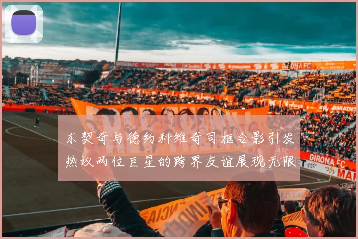 东契奇与德约科维奇同框合影引发热议两位巨星的跨界友谊展现无限魅力