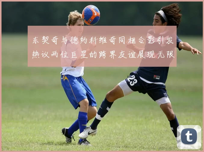 东契奇与德约科维奇同框合影引发热议两位巨星的跨界友谊展现无限魅力