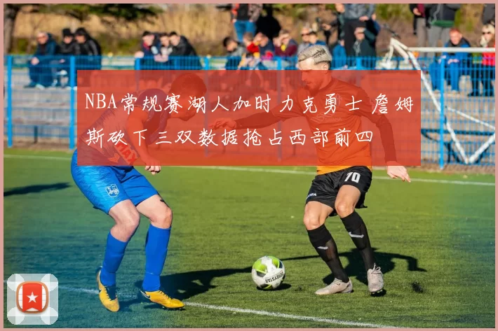 NBA常规赛湖人加时力克勇士 詹姆斯砍下三双数据抢占西部前四